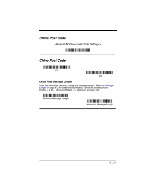 Page 1216 - 31
China Post Code

China Post Code
China Post Message Length
Scan the bar codes below to change the message length.  Refer to Message 
Lengthon page 6-2 for additional information.  Minimum and Maximum
lengths = 2-80.   Minimum Default = 4, Maximum Default = 80.
On
* Off
Minimum Message Length
Maximum Message Length 