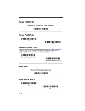 Page 1226 - 32
Korea Post Code

Korea Post Code
Korea Post Message Length
Scan the bar codes below to change the message length.  Refer to Message 
Lengthon page 6-2 for additional information.  Minimum and Maximum
lengths = 2-80.   Minimum Default = 4, Maximum Default = 48.
PosiCode

PosiCode A and B
On
* Off
Minimum Message Length
Maximum Message Length
* On
Off 