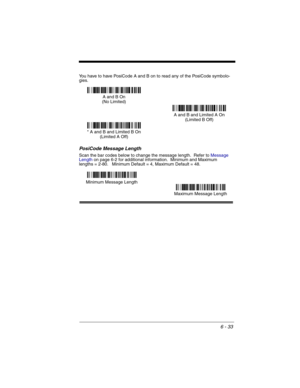 Page 1236 - 33
You have to have PosiCode A and B on to read any of the PosiCode symbolo-
gies.
PosiCode Message Length
Scan the bar codes below to change the message length.  Refer to Message 
Lengthon page 6-2 for additional information.  Minimum and Maximum
lengths = 2-80.   Minimum Default = 4, Maximum Default = 48.
A and B On
(No Limited)
A and B and Limited A On
(Limited B Off)
* A and B and Limited B On
(Limited A Off)
Minimum Message Length
Maximum Message Length 