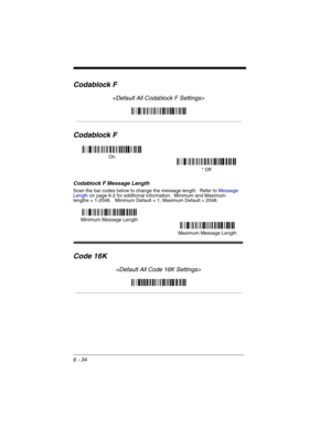 Page 1246 - 34
Codablock F

Codablock F
Codablock F Message Length
Scan the bar codes below to change the message length.  Refer to Message 
Lengthon page 6-2 for additional information.  Minimum and Maximum
lengths = 1-2048.   Minimum Default = 1, Maximum Default = 2048.
Code 16K

On
* Off
Minimum Message Length
Maximum Message Length 