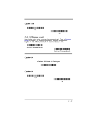 Page 1256 - 35
Code 16K
Code 16K Message Length
Scan the bar codes below to change the message length.  Refer to Message 
Lengthon page 6-2 for additional information.  Minimum and Maximum
lengths = 0-160.   Minimum Default = 1, Maximum Default = 160.
Code 49

Code 49
On
* Off
Minimum Message Length
Maximum Message Length
* On
Off 