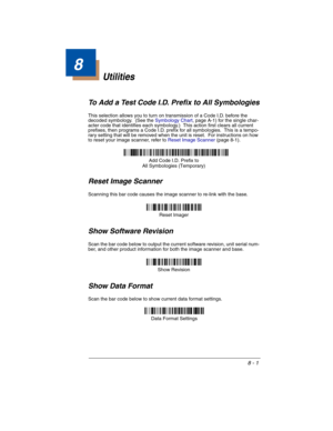 Page 1338 - 1
8
Utilities
To Add a Test Code I.D. Prefix to All Symbologies
This selection allows you to turn on transmission of a Code I.D. before the 
decoded symbology.  (See the Symbology Chart, page A-1) for the single char-
acter code that identifies each symbology.)  This action first clears all current 
prefixes, then programs a Code I.D. prefix for all symbologies.  This is a tempo-
rary setting that will be removed when the unit is reset.  For instructions on how 
to reset your image scanner, refer to...