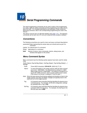 Page 13910 - 1
10
Serial Programming Commands
The serial programming commands can be used in place of the programming 
bar codes.  Both the serial commands and the programming bar codes will pro-
gram the 2020.  For complete descriptions and examples of each serial pro-
gramming command, refer to the corresponding programming bar code in this 
manual.
The device must be set to an RS-232 interface (see page 1-21).  The following 
commands can be sent via a PC com port using terminal emulation software....