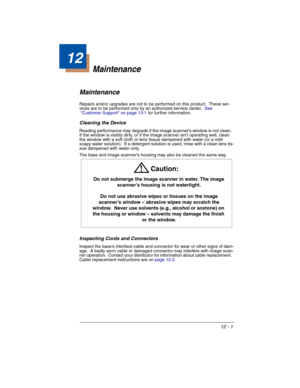 Page 17112 - 1
12
Maintenance
Maintenance
Repairs and/or upgrades are not to be performed on this product.  These ser-
vices are to be performed only by an authorized service center.  See 
Customer Support on page 13-1 for further information.
Cleaning the Device
Reading performance may degrade if the image scanner’s window is not clean.  
If the window is visibly dirty, or if the image scanner isn’t operating well, clean 
the window with a soft cloth or lens tissue dampened with water (or a mild 
soapy water...