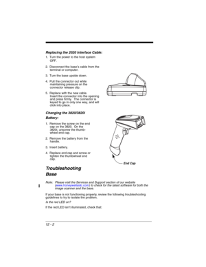 Page 17212 - 2
Replacing the 2020 Interface Cable:
1. Turn the power to the host system 
OFF.
2. Disconnect the base’s cable from the 
terminal or computer.
3. Turn the base upside down.
4. Pull the connector out while 
maintaining pressure on the 
connector release clip.
5. Replace with the new cable.  
Insert the connector into the opening 
and press firmly.  The connector is 
keyed to go in only one way, and will 
click into place.
Changing the 3820/3820i 
Battery:
1. Remove the screw on the end 
cap on the...