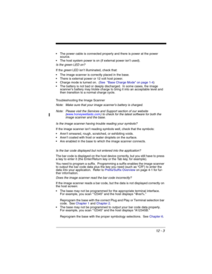 Page 17312 - 3
 The power cable is connected properly and there is power at the power 
source.
 The host system power is on (if external power isn’t used).
Is the green LED on? 
If the green LED isn’t illuminated, check that:
 The image scanner is correctly placed in the base.
 There is external power or 12 volt host power.
 Charge mode is turned on.  (See  Base Charge Mode on page 1-4)
 The battery is not bad or deeply discharged.  In some cases, the image 
scanner’s battery may trickle charge to bring it into...