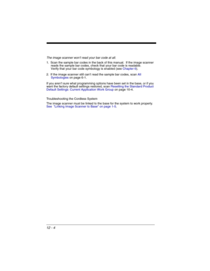 Page 17412 - 4
The image scanner won’t read your bar code at all.
1. Scan the sample bar codes in the back of this manual.  If the image scanner 
reads the sample bar codes, check that your bar code is readable.
Verify that your bar code symbology is enabled (see Chapter 6).  
2. If the image scanner still can’t read the sample bar codes, scan All 
Symbologieson page 6-1.
If you aren’t sure what programming options have been set in the base, or if you 
want the factory default settings restored, scan Resetting...