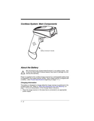 Page 221 - 2
Cordless System: Main Components
About the Battery
We recommend use of Hand Held Products Li-ion battery backs.  Use 
of any non-Hand Held Products battery may result in damage not cov-
ered by the warranty.
Power is supplied to the cordless image scanner by a rechargeable battery that 
is integrated in the image scanner handle.  Each image scanner is shipped with 
a battery.  
(See Product Specificationsbeginning on page 11-1.)
Charging Information
The battery is designed to charge while the image...