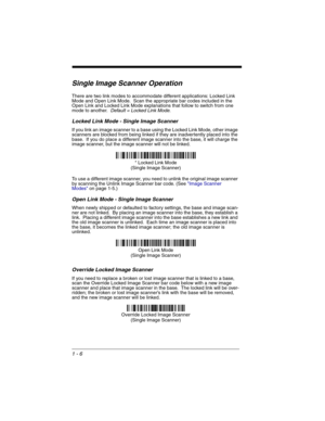 Page 261 - 6
Single Image Scanner Operation
There are two link modes to accommodate different applications: Locked Link 
Mode and Open Link Mode.  Scan the appropriate bar codes included in the 
Open Link and Locked Link Mode explanations that follow to switch from one 
mode to another.  
Default = Locked Link Mode.
Locked Link Mode - Single Image Scanner
If you link an image scanner to a base using the Locked Link Mode, other image 
scanners are blocked from being linked if they are inadvertently placed into...