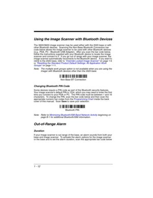 Page 321 - 12
Using the Image Scanner with Bluetooth Devices
The 3820/3820i image scanner may be used either with the 2020 base or with 
other Bluetooth devices.  Scanning the Non-Base Bluetooth Connection bar 
code below allows the image scanner to be used with other Bluetooth devices 
(e.g., PDA, PC - Bluetooth USB Adapter).  After you scan the bar code below, 
follow the instructions supplied with your Bluetooth device to locate the image 
scanner and connect to it.  If you go out of range with your image...