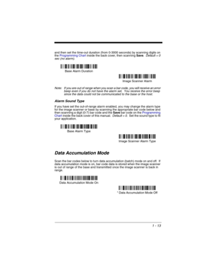 Page 331 - 13
and then set the time-out duration (from 0-3000 seconds) by scanning digits on 
the Programming Chart inside the back cover, then scanning Save.  Default = 0 
sec (no alarm).
Note: If you are out of range when you scan a bar code, you will receive an error 
beep even if you do not have the alarm set.  You receive the error beep 
since the data could not be communicated to the base or the host.
Alarm Sound Type
If you have set the out-of-range alarm enabled, you may change the alarm type 
for the...