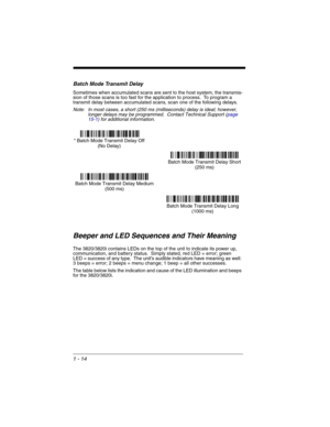 Page 341 - 14
Batch Mode Transmit Delay
Sometimes when accumulated scans are sent to the host system, the transmis-
sion of those scans is too fast for the application to process.  To program a 
transmit delay between accumulated scans, scan one of the following delays.
Note: In most cases, a short (250 ms (milliseconds) delay is ideal; however, 
longer delays may be programmed.  Contact Technical Support (page 
15-1) for additional information.
Beeper and LED Sequences and Their Meaning
The 3820/3820i contains...