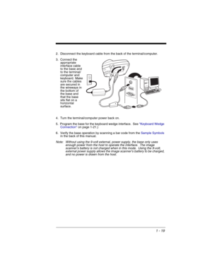 Page 391 - 19
2. Disconnect the keyboard cable from the back of the terminal/computer.
3. Connect the 
appropriate 
interface cable 
to the base and 
to the terminal/
computer and 
keyboard.  Make 
sure the cables 
are secured in 
the wireways in 
the bottom of 
the base and 
that the base 
sits flat on a 
horizontal 
surface.
4. Turn the terminal/computer power back on.
5. Program the base for the keyboard wedge interface.  See Keyboard Wedge 
Connectionon page 1-21.)
6. Verify the base operation by scanning a...