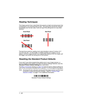 Page 401 - 20
Reading Techniques
The image scanner has a view finder that projects a bright red aiming beam that 
corresponds to its horizontal field of view.  The aiming line should be centered 
horizontally over the bar code; it will not read if the aiming line is in any other 
direction. 
 
The best focus point for reading most code densities is about 5 inches (12.7 
cm) from the unit.  To read single or multiple symbols (on a page or on an 
object), hold the image scanner at an appropriate distance from the...