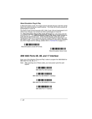 Page 421 - 22
Wand Emulation Plug & Play
In Wand Emulation mode, the image scanner decodes the bar code then sends 
data in the same format as a wand scanner.  The Code 39 Format converts all 
symbologies to Code 39.  
The Same Code Format transmits UPC, EAN, Code 128 and Interleaved 2 of 5 
without any changes, but converts all other symbologies to Code 39.
The 
Wand Emulation Plug & Play Code 39 Format bar code below sets the 
terminal ID to 61.  The Wand Emulation Plug & Play Same Code Format bar 
code sets...