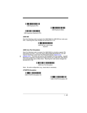 Page 451 - 25
USB HID
Scan the following code to program the 3820/3820i for USB HID bar code scan-
ners.  Scanning this code changes the terminal ID to 131.
USB Com Port Emulation
Scan the following code to program the 3820/3820i to emulate a regular RS-
232-based Com Port.  If you are using a Microsoft® Windows® PC, you will 
need to download a driver from the Honeywell website (www.honey-
wellaidc.com
).  The driver will use the next available Com Port number.  Apple® 
Macintosh computers recognize the image...