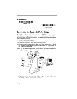 Page 461 - 26
ACK/NAK Mode
Connecting the Base with Serial Wedge
The 2020 uses TTL signal levels to wedge into an RS-232 serial network.  Use 
only 2020 serial wedge cables to prevent damage to the base.  Refer to Con-
necting the Base with RS-232 Serial Porton page 2-8 to set the baud rate and 
communications protocol.
1. Turn off power to the computer.
2. Disconnect the existing serial cable from the computer.
3. Connect the appropriate interface cable to the base.  Make sure the cables 
are secured in the...