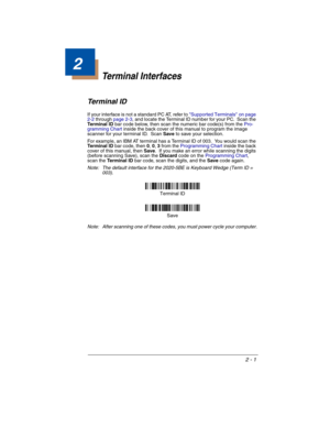 Page 492 - 1
2
Terminal Interfaces
Terminal ID
If your interface is not a standard PC AT, refer to Supported Terminals on page 
2-2 through page 2-3, and locate the Terminal ID number for your PC.  Scan the 
Terminal ID bar code below, then scan the numeric bar code(s) from the Pro-
gramming Chart inside the back cover of this manual to program the image 
scanner for your terminal ID.  Scan Save to save your selection.  
For example, an IBM AT terminal has a Terminal ID of 003.  You would scan the 
Terminal ID...