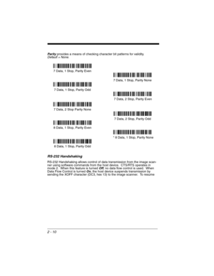 Page 582 - 10
Parity provides a means of checking character bit patterns for validity.Default = None.
RS-232 Handshaking
RS-232 Handshaking allows control of data transmission from the image scan-
ner using software commands from the host device.  CTS/RTS operates in 
mode 2.  When this feature is turned 
Off, no data flow control is used.  When 
Data Flow Control is turned On, the host device suspends transmission by 
sending the XOFF character (DC3, hex 13) to the image scanner.  To resume 
7 Data, 1 Stop,...