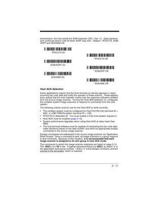 Page 592 - 11
transmission, the host sends the XON character (DC1, hex 11).  Data transmis-
sion continues where it left off when XOFF was sent.  Default = RTS/CTS, XON/
XOFF and ACK/NAK Off.
Host ACK Selection
Some applications require that the host terminal (or server) approve or reject 
incoming bar code data and notify the operator of these actions.  These applica-
tions require that the host maintain control over the response indicators emitted 
from the source image scanner.  Turning the Host ACK...