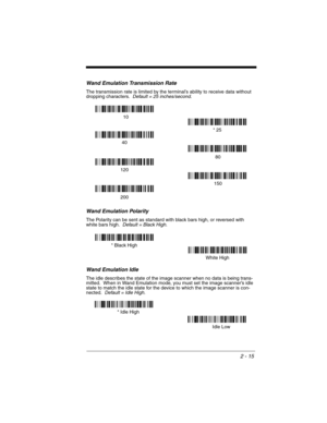 Page 632 - 15
Wand Emulation Transmission Rate
The transmission rate is limited by the terminal’s ability to receive data without 
dropping characters.  Default = 25 inches/second.
Wand Emulation Polarity
The Polarity can be sent as standard with black bars high, or reversed with 
white bars high.  Default = Black High.
Wand Emulation Idle
The idle describes the state of the image scanner when no data is being trans-
mitted.  When in Wand Emulation mode, you must set the image scanner’s idle 
state to match the...