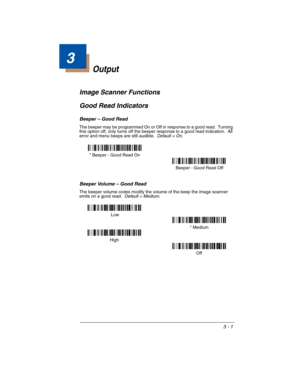 Page 653 - 1
3
Output
Image Scanner Functions
Good Read Indicators
Beeper – Good Read
The beeper may be programmed On or Off in response to a good read.  Turning 
this option off, only turns off the beeper response to a good read indication.  All 
error and menu beeps are still audible.  
Default = On.
Beeper Volume – Good Read
The beeper volume codes modify the volume of the beep the image scanner 
emits on a good read.  Default = Medium.
* Beeper - Good Read On
 Beeper - Good Read Off
High* Medium
Off  Low 