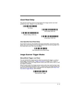 Page 673 - 3
Good Read Delay
This sets the minimum amount of time before the image scanner can read 
another bar code.  Default = 0 ms (No Delay.)
User-Specified Good Read Delay
If you want to set your own length for the good read delay, scan the bar code 
below, then set the delay (from 0-30,000 milliseconds) by scanning digits from 
the inside back cover, then scanning 
Save. 
Image Scanner Trigger Modes
Manual/Serial Trigger, Low Power
You can activate the image scanner either by pressing the trigger, or...