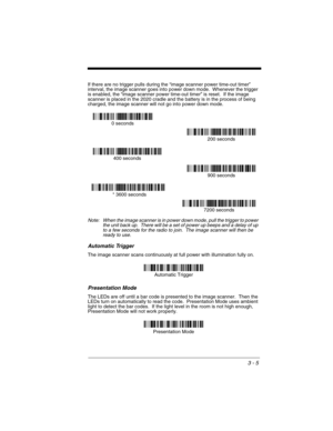 Page 693 - 5
If there are no trigger pulls during the “image scanner power time-out timer” 
interval, the image scanner goes into power down mode.  Whenever the trigger 
is enabled, the “image scanner power time-out timer” is reset.  If the image 
scanner is placed in the 2020 cradle and the battery is in the process of being 
charged, the image scanner will not go into power down mode.
Note: When the image scanner is in power down mode, pull the trigger to power 
the unit back up.  There will be a set of power...