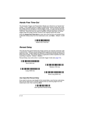 Page 703 - 6
Hands Free Time-Out
The Automatic Trigger and Presentation Modes are referred to as “hands free” 
modes.  If the image scanner’s trigger is pulled when using a hands free mode, 
the image scanner changes to manual trigger mode.  You can set the time the 
image scanner should remain in manual trigger mode by setting the Hands Free 
Time-Out.  Once the time-out value is reached, (if there have been no further 
trigger pulls) the image scanner reverts to the original hands free mode.  
Scan the 
Hands...