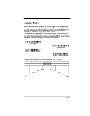 Page 713 - 7
Centering Window
Use the centering feature to narrow the image scanner’s field of view so the 
image scanner reads only the bar code you want.  When centering is turned on, 
the image scanner only reads codes that intersect or are contained within the 
centering window you set up.  At least part of a bar code must be within the 
window to be decoded or output by the image scanner.
To change the left or right edge of the centering window, scan Centering On, 
then scan one of the following bar codes....