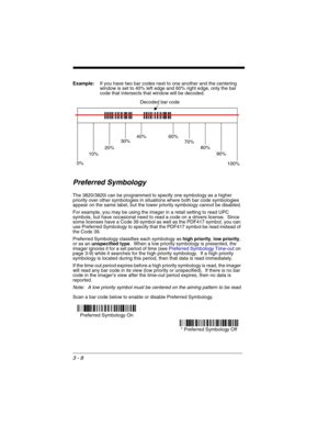 Page 723 - 8
Example:If you have two bar codes next to one another and the centering 
window is set to 40% left edge and 60% right edge, only the bar 
code that intersects that window will be decoded.
Preferred Symbology
The 3820/3820i can be programmed to specify one symbology as a higher 
priority over other symbologies in situations where both bar code symbologies 
appear on the same label, but the lower priority symbology cannot be disabled.
For example, you may be using the imager in a retail setting to...