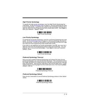 Page 733 - 9
High Priority Symbology
To specify the high priority symbology, scan the High Priority Symbology bar 
code below.  On the Symbology Charton page A-1, find the symbology you want 
to set as high priority.  Locate the Hex value for that symbology and scan the 2 
digit hex value from the Programming Chart (inside back cover).  Scan Save to 
save your selection.  
Default = None
Low Priority Symbology
To specify the low priority symbology, scan the Low Priority Symbology bar code 
below.  On the...