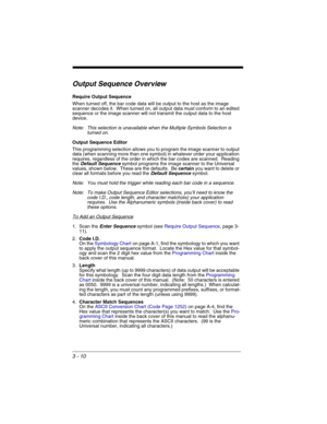 Page 743 - 10
Output Sequence Overview
Require Output Sequence
When turned off, the bar code data will be output to the host as the image 
scanner decodes it.  When turned on, all output data must conform to an edited 
sequence or the image scanner will not transmit the output data to the host 
device.
Note: This selection is unavailable when the Multiple Symbols Selection is 
turned on.
Output Sequence Editor
This programming selection allows you to program the image scanner to output 
data (when scanning more...