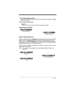 Page 753 - 11
5.End Output Sequence Editor
Scan F F to enter an Output Sequence for an additional symbology, or Save to save your entries.
Other Programming Selections
Discard This exits without saving any Output Sequence changes.
Output Sequence Editor   
Require Output Sequence
When an output sequence is Required, all output data must conform to an edited 
sequence or the image scanner will not transmit the output data to the host 
device.  When it’s 
On/Not Required, the image scanner will attempt to get the...