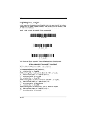 Page 763 - 12
Output Sequence Example
In this example, you are scanning Code 93, Code 128, and Code 39 bar codes, 
but you want the image scanner to output Code 39 1st, Code 128 2nd, and Code 
93 3rd, as shown below.
Note: Code 93 must be enabled to use this example.
You would set up the sequence editor with the following command line:
SEQBLK62999941FF6A999942FF69999943FF
The breakdown of the command line is shown below:
SEQBLKsequence editor start command
62 code identifier for Code 39
9999 code length that...