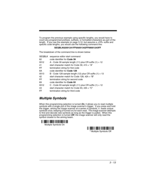 Page 773 - 13
To program the previous example using specific lengths, you would have to 
count any programmed prefixes, suffixes, or formatted characters as part of the 
length.  If you use the example on page 3-12, but assume a  suffix and 
specific code lengths, you would use the following command line:
SEQBLK62001241FF6A001342FF69001243FF
The breakdown of the command line is shown below:
SEQBLK sequence editor start command
62 code identifier for Code 39
0012 A - Code 39 sample length (11) plus CR suffix (1)...