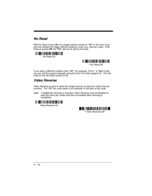 Page 783 - 14
No Read
With No Read turned On, the image scanner sends an “NR” to the host if you 
pull and release the trigger without reading a code (e.g., bad bar code).  If No 
Read is turned 
Off, the “NR” will not be sent to the host.
If you want a different notation than “NR,” for example, “Error,” or “Bad Code,” 
you can edit the output message using the Data Formatter (page 5-4).  The hex 
code for the No Read symbol is 9C.  
Video Reverse
Video Reverse is used to allow the image scanner to read bar...