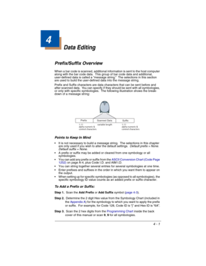 Page 794 - 1
4
Data Editing
Prefix/Suffix Overview
When a bar code is scanned, additional information is sent to the host computer 
along with the bar code data.  This group of bar code data and additional, 
user-defined data is called a “message string.”  The selections in this section 
are used to build the user-defined data into the message string.
Prefix and Suffix characters are data characters that can be sent before and 
after scanned data.  You can specify if they should be sent with all symbologies,...