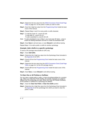 Page 804 - 2
Step 4.Determine the hex value from the ASCII Conversion Chart (Code Page 
1252)on page A-4, for the prefix or suffix you wish to enter. 
Step 5.Scan the 2 digit hex value from the Programming Chart inside the back 
cover of this manual.
Step 6.Repeat Steps 4 and 5 for every prefix or suffix character.
Step 7.To add the Code I.D., scan 5, C, 8, 0.
 To add AIM I.D., scan 5, C, 8, 1.
 To add a backslash (\), scan 5, C, 5, C.
Note: To add a backslash (\) as in Step 7, you must scan 5C twice – once to...