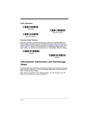 Page 824 - 4
Suffix Selections
Function Code Transmit
When this selection is enabled and function codes are contained within the 
scanned data, the image scanner transmits the function code to the terminal.  
Charts of these function codes are provided in Supported Interface Keys start-
ing on page 7-3.  When the image scanner is in keyboard wedge mode, the 
scan code is converted to a key code before it is transmitted. 
Default = Enable.
Intercharacter, Interfunction, and Intermessage 
Delays
Some terminals...