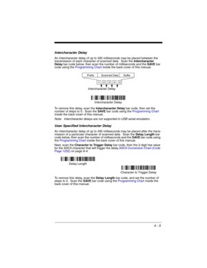 Page 834 - 5
Intercharacter Delay
An intercharacter delay of up to 495 milliseconds may be placed between the 
transmission of each character of scanned data.  Scan the Intercharacter 
Delay bar code below, then scan the number of milliseconds and the SAVE bar 
code using the Programming Chart inside the back cover of this manual.
To remove this delay, scan the Intercharacter Delay bar code, then set the 
number of steps to 0.  Scan the SAVE bar code using the Programming Chart 
inside the back cover of this...