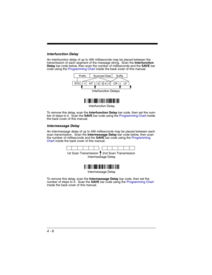 Page 844 - 6
Interfunction Delay
An interfunction delay of up to 495 milliseconds may be placed between the 
transmission of each segment of the message string.  Scan the Interfunction 
Delay bar code below, then scan the number of milliseconds and the SAVE bar 
code using the Programming Chart inside the back cover of this manual.
To remove this delay, scan the Interfunction Delay bar code, then set the num-
ber of steps to 0.  Scan the SAVE bar code using the Programming Chart inside 
the back cover of this...