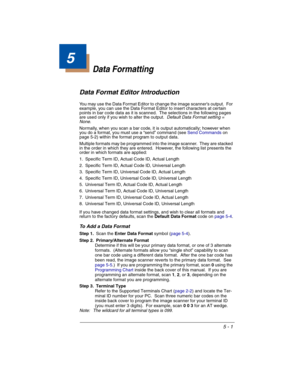 Page 855 - 1
5
Data Formatting
Data Format Editor Introduction
You may use the Data Format Editor to change the image scanner’s output.  For 
example, you can use the Data Format Editor to insert characters at certain 
points in bar code data as it is scanned.  The selections in the following pages 
are used only if you wish to alter the output.  
Default Data Format setting = 
None.
Normally, when you scan a bar code, it is output automatically; however when 
you do a format, you must use a “send” command (see...