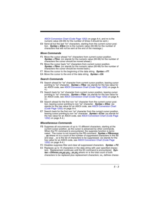 Page 875 - 3
ASCII Conversion Chart (Code Page 1252)on page A-4, and nn is the 
numeric value (00-99) for the number of times it should be sent.)
E9 Send all but the last “nn” characters, starting from the current cursor posi-
tion.  
Syntax = E9nn (nn is the numeric value (00-99) for the number of 
characters that will not be sent at the end of the message.) 
Move Commands
F5 Move the cursor ahead “nn” characters from current cursor position.  Syntax = F5nn  (nn stands for the numeric value (00-99) for the...