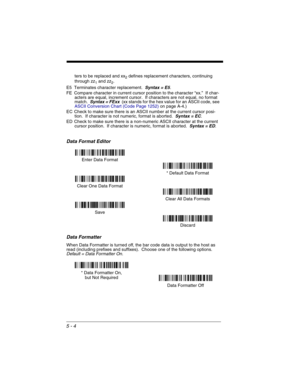 Page 885 - 4
ters to be replaced and xx2 defines replacement characters, continuing 
through zz
1 and zz2.
E5 Terminates character replacement.  
Syntax = E5.
FE Compare character in current cursor position to the character “xx.”  If char-
acters are equal, increment cursor.  If characters are not equal, no format 
match.  
Syntax = FExx  (xx stands for the hex value for an ASCII code, see 
ASCII Conversion Chart (Code Page 1252)on page A-4.)
EC Check to make sure there is an ASCII number at the current cursor...