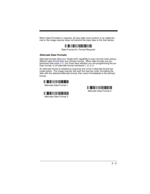 Page 895 - 5
When Data Formatter is required, all input data must conform to an edited for-
mat or the image scanner does not transmit the input data to the host device.
Alternate Data Formats
Alternate formats allow you “single shot” capability to scan one bar code using a 
different data format than your primary format.  When data formats are pro-
grammed (see page 5-1), you must input whether you are programming the pri-
mary format, or an alternate format numbered 1, 2, or 3.
An alternate format is...