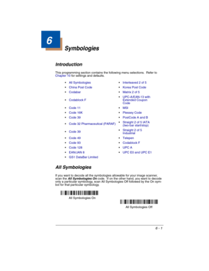 Page 916 - 1
6
Symbologies
Introduction
This programming section contains the following menu selections.  Refer to 
Chapter 10 for settings and defaults.
All Symbologies
If you want to decode all the symbologies allowable for your image scanner, 
scan the All Symbologies On code.  If on the other hand, you want to decode 
only a particular symbology, scan All Symbologies Off followed by the On sym-
bol for that particular symbology.All SymbologiesInterleaved 2 of 5
China Post CodeKorea Post Code
CodabarMatrix 2...