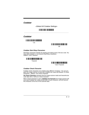 Page 936 - 3
Codabar

Codabar
Codabar Start / Stop Characters
Start/Stop characters identify the leading and trailing ends of the bar code. You 
may either transmit, or not transmit Start/Stop characters.  
Default = Don’t Transmit.
Codabar Check Character
Codabar check characters are created using different “modulos.”  You can pro-
gram the image scanner to read only Codabar bar codes with Modulo 16 check 
characters. 
 Default = No Check Character.
No Check Character
 indicates that the image scanner reads...