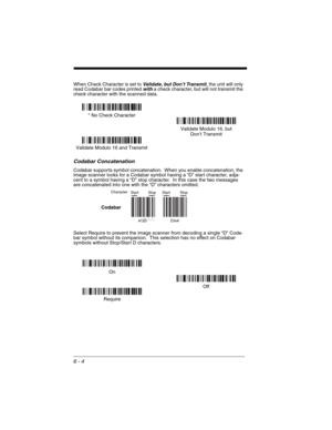 Page 946 - 4
When Check Character is set to Validate, but Don’t Transmit, the unit will only 
read Codabar bar codes printed with a check character, but will not transmit the 
check character with the scanned data.
Codabar Concatenation
Codabar supports symbol concatenation.  When you enable concatenation, the 
image scanner looks for a Codabar symbol having a “D” start character, adja-
cent to a symbol having a “D” stop character.  In this case the two messages 
are concatenated into one with the “D”...