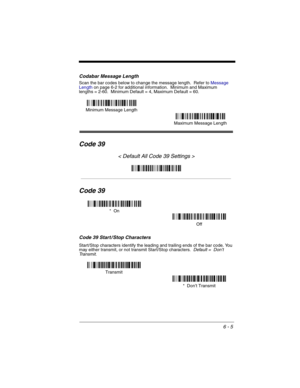 Page 956 - 5
Codabar Message Length
Scan the bar codes below to change the message length.  Refer to Message 
Lengthon page 6-2 for additional information.  Minimum and Maximum
lengths = 2-60.  Minimum Default = 4, Maximum Default = 60.
Code 39
< Default All Code 39 Settings >
Code 39
Code 39 Start / Stop Characters
Start/Stop characters identify the leading and trailing ends of the bar code. You 
may either transmit, or not transmit Start/Stop characters.  Default =  Don’t 
Tr a n s m i t .
Minimum Message...